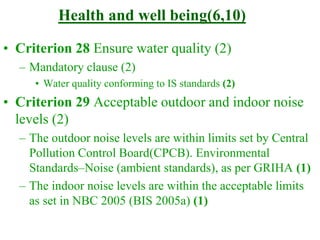 Health and well being(6,10)
• Criterion 28 Ensure water quality (2)
– Mandatory clause (2)
• Water quality conforming to IS standards (2)
• Criterion 29 Acceptable outdoor and indoor noise
levels (2)
– The outdoor noise levels are within limits set by Central
Pollution Control Board(CPCB). Environmental
Standards–Noise (ambient standards), as per GRIHA (1)
– The indoor noise levels are within the acceptable limits
as set in NBC 2005 (BIS 2005a) (1)
 