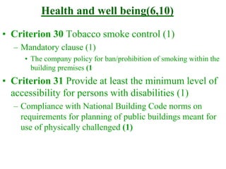 Health and well being(6,10)
• Criterion 30 Tobacco smoke control (1)
– Mandatory clause (1)
• The company policy for ban/prohibition of smoking within the
building premises (1
• Criterion 31 Provide at least the minimum level of
accessibility for persons with disabilities (1)
– Compliance with National Building Code norms on
requirements for planning of public buildings meant for
use of physically challenged (1)
 