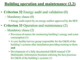 Building operation and maintenance (2,2)
• Criterion 32 Energy audit and validation (0)
– Mandatory clause (0)
• Energy audit report by an energy auditor approved by the BEE
• Criterion 33 Operation and maintenance (2)
– Mandatory clause (2)
• Provision of meters for monitoring building’s energy and water
consumption (1)
• A core facility/service group responsible for the O&M of the
building’s systems after installation providing training to them
and
• Development of a fully documented O&M manual/ CD/
Multimedia /information brochure enlisting the best practices
for O&M of the building’s systems (1)
 