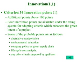 Innovation(1,1)
• Criterion 34 Innovation points (1)
– Additional points above 100 points
– Four innovation points are available under the rating
system for adopting criteria which enhances the green
intent of a project
– Some of the probable points are as follows
• alternative transportation
• environmental education
• company policy on green supply chain
• life cycle cost analysis
• any other criteria proposed by applicant
 