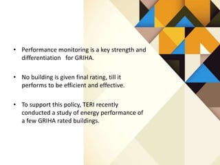 • Performance monitoring is a key strength and
differentiation for GRIHA.
• No building is given final rating, till it
performs to be efficient and effective.
• To support this policy, TERI recently
conducted a study of energy performance of
a few GRIHA rated buildings.
 