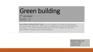 Green building
7th semester
Unit - 5
BUILDING INFRASTRUCTURE: ACTIVE ENERGY SYSTEMS IN BUILDINGS,
UTILITIES AND SERVICES, BUILDING AUTOMATION. ELECTRO -MECHANICAL
SYSTEMS, LIFTS AND TRANSPORTATION, CAPTIVE POWER PLANT AND
EQUIPMENT, OPERATION & MAINTENANCE .
Deepak Thapa (13)
Chaitanya (12)
Loknath (24)
1
 