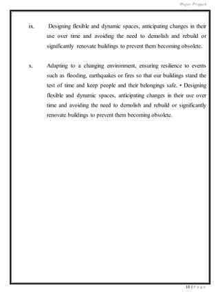Major Project
10 | P a g e
ix. Designing flexible and dynamic spaces, anticipating changes in their
use over time and avoiding the need to demolish and rebuild or
significantly renovate buildings to prevent them becoming obsolete.
x. Adapting to a changing environment, ensuring resilience to events
such as flooding, earthquakes or fires so that our buildings stand the
test of time and keep people and their belongings safe. • Designing
flexible and dynamic spaces, anticipating changes in their use over
time and avoiding the need to demolish and rebuild or significantly
renovate buildings to prevent them becoming obsolete.
 