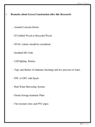 Major Project
20 | P a g e
• Remarks about Green Construction after this Research:
– Aerated Concrete blocks
– If Certified Wood or Recycled Wood
– HVAC criteria should be considered.
– Insulated DG Units
– LED lighting fixtures.
– Taps and flushes of minimum discharge and low pressure of water.
– PPC or OPC with flyash.
– Rain Water Harvesting System
– Onsite Sewage treatment Plant
– Fire resistant wires and PVC pipes
 