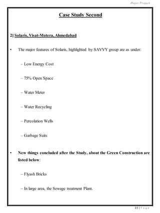 Major Project
23 | P a g e
Case Study Second
2] Solaris, Visat-Motera, Ahmedabad
• The major features of Solaris, highlighted by SAVVY group are as under:
– Low Energy Cost
– 75% Open Space
– Water Meter
– Water Recycling
– Percolation Wells
– Garbage Suits
• New things concluded after the Study, about the Green Construction are
listed below:
– Flyash Bricks
– In large area, the Sewage treatment Plant.
 