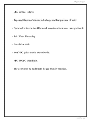 Major Project
24 | P a g e
– LED lighting fixtures.
– Taps and flushes of minimum discharge and low pressure of water.
– No wooden frames should be used, Aluminum frames are more preferable.
– Rain Water Harvesting
– Percolation wells
– Non VOC paints on the internal walls.
– PPC or OPC with flyash.
– The doors may be made from the eco-friendly materials.
 