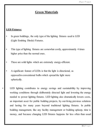 Major Project
35 | P a g e
Green Materials
LED Fixtures:
• In green buildings, the only type of the lighting fixtures used is LED
(Light Emitting Diode) Fixtures.
• This type of lighting fixtures are somewhat costly, approximately 4 times
higher prise than the normal ones.
• These are solid lights which are extremely energy-efficient.
• A significant feature of LEDs is that the light is directional, as
opposedto conventional bulbs which spread the light more
spherically.
• LED lighting contributes to energy savings and sustainability by improving
working conditions through deliberately directed light and lowering the energy
needed to power lighting fixtures. LED lighting also dramatically lowers costs,
an important asset for public building projects, by out-living previous solutions
and lasting for many years beyond traditional lighting fixtures. In public
building management, like any facility management or building upkeep, time is
money, and because changing LED fixtures happens far less often than usual
 