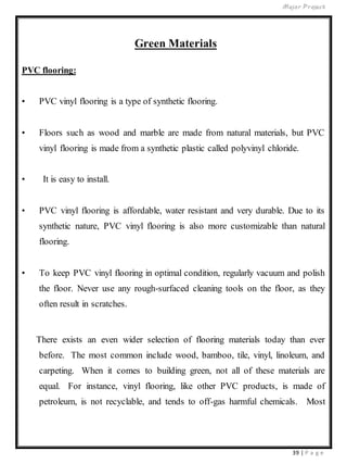 Major Project
39 | P a g e
Green Materials
PVC flooring:
• PVC vinyl flooring is a type of synthetic flooring.
• Floors such as wood and marble are made from natural materials, but PVC
vinyl flooring is made from a synthetic plastic called polyvinyl chloride.
• It is easy to install.
• PVC vinyl flooring is affordable, water resistant and very durable. Due to its
synthetic nature, PVC vinyl flooring is also more customizable than natural
flooring.
• To keep PVC vinyl flooring in optimal condition, regularly vacuum and polish
the floor. Never use any rough-surfaced cleaning tools on the floor, as they
often result in scratches.
There exists an even wider selection of flooring materials today than ever
before. The most common include wood, bamboo, tile, vinyl, linoleum, and
carpeting. When it comes to building green, not all of these materials are
equal. For instance, vinyl flooring, like other PVC products, is made of
petroleum, is not recyclable, and tends to off-gas harmful chemicals. Most
 