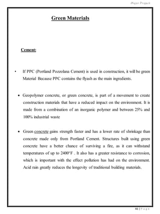 Major Project
46 | P a g e
Green Materials
Cement:
• If PPC (Portland Pozzolana Cement) is used in construction, it will be green
Material Because PPC contains the flyash as the main ingredients.
 Geopolymer concrete, or green concrete, is part of a movement to create
construction materials that have a reduced impact on the environment. It is
made from a combination of an inorganic polymer and between 25% and
100% industrial waste
 Green concrete gains strength faster and has a lower rate of shrinkage than
concrete made only from Portland Cement. Structures built using green
concrete have a better chance of surviving a fire, as it can withstand
temperatures of up to 2400°F . It also has a greater resistance to corrosion,
which is important with the effect pollution has had on the environment.
Acid rain greatly reduces the longevity of traditional building materials.
 