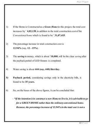 Major Project
62 | P a g e
1) If the Home is Constructed as a Green Homein this project, the total cost
increases by ` 4,02,130,in addition to the total construction costof the
Conventionalhome which is found to be ` 31,07,415.
2) The percentage increase in total construction cost is
12.94% (say, 12 - 15%).
3) The saving in money, which is about `10,000,will be the clear saving after
the payback period of LED fixtures is completed.
4) Water saving is about 444 (say, 440) liter/day.
5) Payback period, considering savings only in the electricity bills, is
found to be 35 years.
6) So, on the bases of the above figures, it can be concluded that:
– “If the intention isto construct a new Hometo livein, it is advisableto go
for a GREENHOME rather than the ordinaryconventional home.
Because, the percentage increase of 12.94%in the total cost is not a
 
