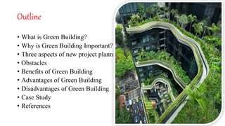 Outline
• What is Green Building?
• Why is Green Building Important?
• Three aspects of new project planning
• Obstacles
• Benefits of Green Building
• Advantages of Green Building
• Disadvantages of Green Building
• Case Study
• References
 