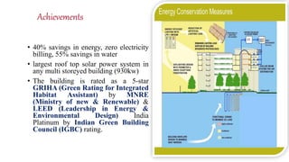 Achievements
• 40% savings in energy, zero electricity
billing, 55% savings in water
• largest roof top solar power system in
any multi storeyed building (930kw)
• The building is rated as a 5-star
GRIHA (Green Rating for Integrated
Habitat Assistant) by MNRE
(Ministry of new & Renewable) &
LEED (Leadership in Energy &
Environmental Design) India
Platinum by Indian Green Building
Council (IGBC) rating.
 