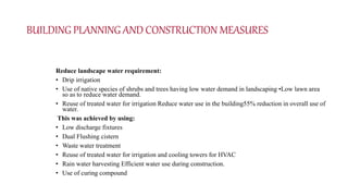 BUILDING PLANNING AND CONSTRUCTION MEASURES
Reduce landscape water requirement:
• Drip irrigation
• Use of native species of shrubs and trees having low water demand in landscaping •Low lawn area
so as to reduce water demand.
• Reuse of treated water for irrigation Reduce water use in the building55% reduction in overall use of
water.
This was achieved by using:
• Low discharge fixtures
• Dual Flushing cistern
• Waste water treatment
• Reuse of treated water for irrigation and cooling towers for HVAC
• Rain water harvesting Efficient water use during construction.
• Use of curing compound
 