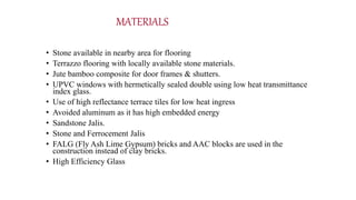 MATERIALS
• Stone available in nearby area for flooring
• Terrazzo flooring with locally available stone materials.
• Jute bamboo composite for door frames & shutters.
• UPVC windows with hermetically sealed double using low heat transmittance
index glass.
• Use of high reflectance terrace tiles for low heat ingress
• Avoided aluminum as it has high embedded energy
• Sandstone Jalis.
• Stone and Ferrocement Jalis
• FALG (Fly Ash Lime Gypsum) bricks and AAC blocks are used in the
construction instead of clay bricks.
• High Efficiency Glass
 