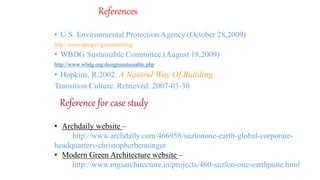 References
• U.S. Environmental Protection Agency.(October 28,2009)
http://www.epa.gov/greenbuilding/
• WBDG Sustainable Committee.(August 18,2009)
http://www.wbdg.org/designsustainable.php
• Hopkins, R.2002. A Natural Way Of Building
Transition Culture. Retrieved: 2007-03-30
Reference for case study
• Archdaily website –
http://www.archdaily.com/466958/suzlonone-earth-global-corporate-
headquarters-christopherbenninger
• Modern Green Architecture website –
http://www.mgsarchitecture.in/projects/460-suzlon-one-earthpune.html
 