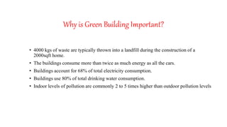 Why is Green Building Important?
• 4000 kgs of waste are typically thrown into a landfill during the construction of a
2000sqft home.
• The buildings consume more than twice as much energy as all the cars.
• Buildings account for 68% of total electricity consumption.
• Buildings use 80% of total drinking water consumption.
• Indoor levels of pollution are commonly 2 to 5 times higher than outdoor pollution levels
 