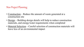 New Project Planning
• Construction – Reduce the amount of waste generated at a
construction site
• Design – Building design details will help to reduce construction
materials, and energy/water requirements when completed
• Material Selection – Careful selection of construction materials will
leave less of an environmental impact
 