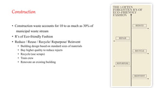 Construction
• Construction waste accounts for 10 to as much as 30% of
municipal waste stream
• R’s of Eco-friendly Fashion
• Reduce / Reuse / Recycle/ Repurpose/ Reinvent
• Building design based on standard sizes of materials
• Buy higher quality to reduce rejects
• Recycle (use scraps)
• Train crew
• Renovate an existing building
 
