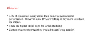 Obstacles
• 93% of consumers worry about their home’s environmental
performance. However, only 18% are willing to pay more to reduce
the impact.
• There are higher initial costs for Green Building
• Customers are concerned they would be sacrificing comfort
 