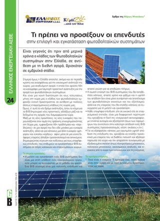 24
ΟΔΗΓΟΣΓΙΑΤΗΒΙΟΜΗΧΑΝΙΑΤΩΝΑΠΕ
Τι πρέπει να προσέξουν οι επενδυτές
στην επιλογή και εγκατάσταση φωτοβολταϊκών συστημάτων
Είναι γεγονός ότι πριν από µερικά
χρόνια ο κλάδος των Φωτοβολταϊκών
συστηµάτων στην Ελλάδα, σε αντί-
θεση µε τη διεθνή αγορά, βρισκόταν
σε εµβρυϊκό στάδιο.
απαιτεί γνώση για να αποδώσει πλήρως.
• Η σωστή επιλογή του Φ/Β συστήματος που θα τοποθε-
τήσει κάποιος, απαιτεί χρόνο και ψάξιμο και η υψηλή
του απόδοση δεν είναι μόνο συνάρτηση και αποτέλεσμα
των φωτοβολταϊκών στοιχείων και του εξοπλισμού,
αλλά και της εταιρείας που θα επιλέξει κάποιος να συ-
νεργαστεί για τη μελέτη και εγκατάσταση .
• Κάθε υποψήφια επένδυση, είτε σε οικιακό είτε σε επαγ-
γελματικό επίπεδο, είναι μια διαφορετική περίπτωση
που χρειάζεται τη δική της «ενεργειακή ακτινογραφία»,
με επιτόπια αυτοψία και αξιολόγηση όλων των παραμέ-
τρων που συντελούν στην καλύτερη απόδοση ενός Φ/Β
συστήματος (προσανατολισμός, κλίση, σκιάσεις κ.λπ.).
• Για να εξασφαλίσει κάποιος μια εγγυημένα υψηλή από-
δοση της επένδυσής του, χρειάζεται να επιλέξει προσε-
κτικά μια εταιρεία που να διαθέτει πολυετή και αξιόλογη
παρουσία στο χώρο και την απαραίτητη τεχνογνωσία με
εξειδικευμένα στελέχη όπως ηλεκτρολόγους μηχανικούς,
πολιτικούς μηχανικούς, οικονομικούς αναλυτές, και τε-
χνικούς από το χώρο των κατασκευών και της ενέργειας.
Τα κριτήρια επιλογής
1. Ποια είναι η εταιρεία: Τι εμπειρία έχει, πόσα χρόνια
είναι στην αγορά και με ποιο αντικείμενο δραστηριό-
τητας ως τώρα.
Σήμερα όμως η Ελλάδα αποτελεί, ακόμα και σε περίοδο
κρίσης και ανασφάλειας για την οικονομική ανάπτυξη της
χώρας, μια αναδυόμενη αγορά, η οποία έχει αρχίσει ήδη
να καταγράφει μια λαμπερή προοπτική ανάπτυξης για την
αγορά των φωτοβολταϊκών συστημάτων.
Και είναι μια κοινή διαπίστωση ότι τους τελευταίους
μήνες στη χώρα μας ο κλάδος των φωτοβολταϊκών εμ-
φανίζει έντονη δραστηριότητα, σε αντίθεση με πολλούς
άλλους επαγγελματικούς κλάδους της χώρας μας.
Όμως, σ’ αυτό το νέο δρόμο ανάπτυξης, όπου το κλίμα για
τα Φ/Β δημιουργεί νέες προοπτικές, αλλάζουν μαζί και τα
δεδομένα της αγοράς που διαμορφώνεται τώρα.
Μαζί με τις νέες προκλήσεις, τις νέες ευκαιρίες που πα-
ρουσιάζονται στον τομέα της πράσινης επιχειρηματικότητας
στη Χώρα μας, εμφανίζονται ήδη προβλήματα και «στρε-
βλώσεις» σε μια αγορά που δεν είδε μονάχα μια ευκαιρία
ανάπτυξης, αλλά και για κάποιους μια άλλη ευκαιρία «γρή-
γορου και εύκολου κέρδους», αφού μέσα σε μια νύχτα δι-
άφορες εταιρείες άλλαξαν προσανατολισμό και αντικείμενο,
δημιουργώντας σύγχυση και κινδύνους για τους υποψήφι-
ους επενδυτές, που επιθυμούν να εγκαταστήσουν Φ/Β συ-
στήματα σε στέγες κατοικιών και επαγγελματικών χώρων.
Τα σημεία προσοχής
• Η μελέτη και εγκατάσταση ενός Φ/Β συστήματος δεν
είναι μια απλή υπόθεση ενός ηλεκτρολογικού έργου,
ούτε μπορεί να λειτουργήσει με τη μέθοδο του φασόν.
Ένα Φ/Β σύστημα είναι μια πολυετής επένδυση και
ΕΛΛΗΝΙΟΣΕΝΕΡΓΕΙΑΚΗΑΕΒΕ
Άρθρο της Μάρως Μπανάκου*
24-25_ellinios.indd 24 4/8/11 2:40 PM
 