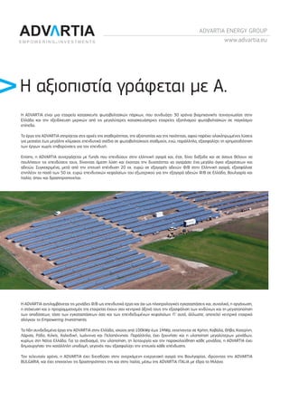 ADVARTIA ENERGY GROUP
www.advartia.eu
Η ADVARTIA είναι μια εταιρεία κατασκευής φωτοβολταϊκών πάρκων, που συνδυάζει 30 χρόνια βιομηχανικής τεχνογνωσίας στην
Ελλάδα και την εξειδίκευση μερικών από τις μεγαλύτερες κατασκευάστριες εταιρείες εξοπλισμού φωτοβολταϊκών σε παγκόσμιο
επίπεδο.
Το έργο της ADVARTIA στηρίζεται στις αρχές της σταθερότητας, της αξιοπιστίας και της ποιότητας, αφού παρέχει ολοκληρωμένες λύσεις
για μεσαίας έως μεγάλης κλίμακας επενδυτικά σχέδια σε φωτοβολταϊκoύς σταθμούς, ενώ, παράλληλα, εξασφαλίζει τη χρηματοδότηση
των έργων χωρίς επιβαρύνσεις για τον επενδυτή.
Επίσης, η ADVARTIA συνεργάζεται με funds που επενδύουν στην ελληνική αγορά και, έτσι, δίνει διέξοδο και σε όσους θέλουν να
πουλήσουν τις επενδύσεις τους, δίνοντας άμεση λύση και έχοντας την δυνατότητα να αγοράσει ένα μεγάλο όγκο εξαιρέσεων και
αδειών. Συγκεκριμένα, μετά από την επιτυχή επένδυση 20 εκ. ευρώ σε εξαγορές αδειών Φ/Β στην Ελληνική αγορά, εξασφάλισε
επιπλέον το ποσό των 50 εκ. ευρώ επενδυτικών κεφαλαίων του εξωτερικού για την εξαγορά αδειών Φ/Β σε Ελλάδα, Βουλγαρία και
Ιταλία, όπου και δραστηριοποιείται.
Η ADVARTIA αντιλαμβάνεται τις μονάδες Φ/Β ως επενδυτικά έργα και όχι ως ηλεκτρολογικές εγκαταστάσεις και, συνολικά, η οργάνωση,
η στόχευση και ο προγραμματισμός της εταιρείας έχουν σαν κεντρικό άξονά τους την εξασφάλιση των κινδύνων και τη μεγιστοποίηση
των αποδόσεων, τόσο των εγκαταστάσεων όσο και των επενδεδυμένων κεφαλαίων. Γι’ αυτό, άλλωστε, αποτελεί κεντρικό εταιρικό
σλόγκαν το Empowering Investments.
Τα ήδη συνδεδεμένα έργα της ADVARTIA στην Ελλάδα, ισχύος από 100kWp έως 1MWp, εκτείνονται σε Κρήτη, Καβάλα, Θήβα, Κατερίνη,
Λάρισα, Ρόδο, Κιλκίς, Χαλκιδική, Ιωάννινα και Πελοπόννησο. Παράλληλα, έχει ξεκινήσει και η υλοποίηση μεγαλύτερων μονάδων,
κυρίως στη Νότια Ελλάδα. Για το σχεδιασμό, την υλοποίηση, τη λειτουργία και την παρακολούθηση κάθε μονάδας, η ADVARTIA έχει
δημιουργήσει την κατάλληλη υποδομή, γεγονός που εξασφαλίζει την επιτυχία κάθε επένδυσης.
Τον τελευταίο χρόνο, η ADVARTIA έχει διεισδύσει στην ανερχόμενη ενεργειακή αγορά της Βουλγαρίας, ιδρύοντας την ADVARTIA
BULGARIA, και έχει επεκτείνει τις δραστηριότητες της και στην Ιταλία, μέσω της ADVARTIA ITALIA με έδρα το Μιλάνο.
Η αξιοπιστία γράφεται με Α.
21x29.indd 1 4/12/11 3:03 PM
 