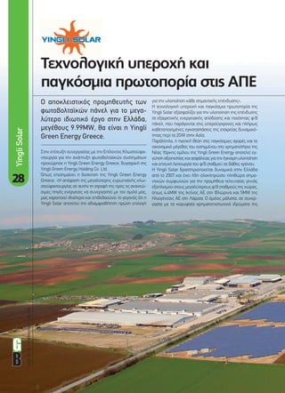 28
ΟΔΗΓΟΣΓΙΑΤΗΒΙΟΜΗΧΑΝΙΑΤΩΝΑΠΕ
Τεχνολογική υπεροχή και
παγκόσµια πρωτοπορία στις ΑΠΕ
Ο αποκλειστικός προµηθευτής των
φωτοβολταϊκών πάνελ για το µεγα-
λύτερο ιδιωτικό έργο στην Ελλάδα,
µεγέθους 9.99ΜW, θα είναι η Yingli
Green Energy Greece.
για την υλοποίηση κάθε σηµαντικής επένδυσης».
Η τεχνολογική υπεροχή και παγκόσµια πρωτοπορία της
Yingli Solar εξασφαλίζει για την υλοποίηση της επένδυσης
τα εξαιρετικής ενεργειακής απόδοσης και ποιότητας φ/β
πάνελ, που παράγονται στις υπερσύγχρονες και πλήρως
καθετοποιηµένες εγκαταστάσεις της εταιρείας δυναµικό-
τητας περί τα 2GW στην Ασία.
Παράλληλα, η ηγετική θέση στις παγκόσµιες αγορές και το
οικονοµικό µέγεθος του εισηγµένου στο χρηµατιστήριο της
Νέας Υόρκης οµίλου της Yingli Green Energy αποτελεί εγ-
γύησηαξιοπιστίαςκαιασφάλειαςγιατηνέγκαιρηυλοποίηση
και επιτυχή λειτουργία του φ/β σταθµού σε βάθος χρόνου.
Η Yingli Solar δραστηριοποιείται δυναµικά στην Ελλάδα
από το 2007 και έχει ήδη ολοκληρώσει πληθώρα σηµα-
ντικών συµφωνιών για την προµήθεια τελευταίας γενιάς
εξοπλισµού στους µεγαλύτερους φ/β σταθµούς της χώρας,
όπως 4.4ΜW της Ικτίνος ΑΕ στη Φλώρινα και 5MW της
Ηλιογένεσις ΑΕ στη Λάρισα. Ο όµιλος µάλιστα, σε συνερ-
γασία µε τα κορυφαία χρηµατοπιστωτικά ιδρύµατα της
Στην επίτευξη συνεργασίας µε την Επίλεκτος Κλωστοϋφα-
ντουργία για την ανάπτυξη φωτοβολταϊκών συστηµάτων
προχώρησε η Yingli Green Energy Greece, θυγατρική της
Yingli Green Energy Holding Co. Ltd.
Όπως επισηµαίνει η διοίκηση της Yingli Green Energy
Greece: «Η απόφαση της µεγαλύτερης ευρωπαϊκής κλω-
στοϋφαντουργίας σε αυτήν τη στροφή της προς τις ανανεώ-
σιµες πηγές ενέργειας να συνεργαστεί µε τον όµιλό µας,
µας χαροποιεί ιδιαίτερα και επιβεβαιώνει το γεγονός ότι η
Yingli Solar αποτελεί την αδιαµφισβήτητη πρώτη επιλογή
YingliSolar
28-29_Yingli.indd 28 4/12/11 3:07 PM
 