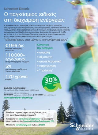 Schneider Electric
Ο παγκόσμιος ειδικός
στη διαχείριση ενέργειας
“αξιοποιήσουν στο μέγιστο την ενέργειά τους”
€19.6 διςπωλήσεις παγκοσμίως
για το 2010
110,000+
εργαζόμενοι
σε περισσότερες από 100 χώρες
5%των πωλήσεων επενδύεται σε
Έρευνα & Ανάπτυξη
170 χρόνιαιστορίας
Κάνοντας
την ενέργεια:
• ασφαλή
• αξιόπιστη
• αποτελεσματική
• παραγωγική
• “πράσινη”
Η Schneider Electric, παγκόσμιος ειδικός στη διαχείριση ενέργειας, προσφέρει
ολοκληρωμένες λύσεις εξασφαλίζοντας μεγαλύτερη ασφάλεια, αξιοπιστία, απόδοση και
παραγωγικότητα στις αγορές της ενέργειας & υποδομών, του βιομηχανικού και κτιριακού
αυτοματισμού, των Data Centers και του κτιρίου & κατοικίας. Με πωλήσεις € 19,6 δις
για το έτος 2010, οι 110.000+ εργαζόμενοι της εταιρίας σε περισσότερες από 100
χώρες, δεσμεύονται να βοηθούν ανθρώπους και οργανισμούς να
ΣΝΑΪΝΤΕΡ ΕΛΕΚΤΡΙΚ ΑΕΒΕ
14ο χλμ Εθνικής Οδού Αθηνών-Λαμίας, 145 64 Κηφισιά
Επικοινωνήστε μαζί μας στα τηλέφωνα
800 11 62900 (χωρίς χρέωση από όλη την Ελλάδα) ή 210 6295268 (από κινητό τηλέφωνο)
www.schneider-electric.gr
Μάθετε περισσότερα για τις λύσεις μας
για φωτοβολταϊκά συστήματα!
Κατεβάστε τον κατάλογο φωτοβολταϊκών και εγγραφείτε
για να κερδίσετε ένα Lenovo All-in-One Touchscreen PC!
Μπείτε στο www.SEreply.com Κωδικός 87237T
21x29.indd 1 3/16/11 1:06 PM21x29.indd 1 4/4/11 12:32 PM
 