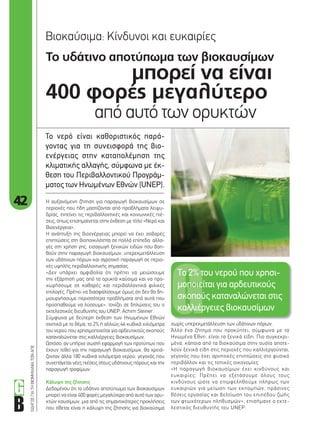 42
ΟΔΗΓΟΣΓΙΑΤΗΒΙΟΜΗΧΑΝΙΑΤΩΝΑΠΕ
Το υδάτινο αποτύπωµα των βιοκαυσίµων
µπορεί να είναι
400 φορές µεγαλύτερο
από αυτό των ορυκτών
Βιοκαύσιµα: Κίνδυνοι και ευκαιρίες
Το νερό είναι καθοριστικός παρά-
γοντας για τη συνεισφορά της βιο-
ενέργειας στην καταπολέµηση της
κλιµατικής αλλαγής, σύµφωνα µε έκ-
θεση του Περιβαλλοντικού Προγράµ-
µατος των Ηνωµένων Εθνών (UNEP).
χωρίς υπερεκµετάλλευση των υδάτινων πόρων.
Άλλο ένα ζήτηµα που προκύπτει, σύµφωνα µε τα
Ηνωµένα Έθνη, είναι τα ξενικά είδη. Πιο συγκεκρι-
µένα, κάποια από τα βιοκαύσιµα στην ουσία αποτε-
λούν ξενικά είδη στις περιοχές που καλλιεργούνται,
γεγονός που έχει αρνητικές επιπτώσεις στο φυσικό
περιβάλλον και τις τοπικές οικονοµίες.
«Η παραγωγή βιοκαυσίµων έχει κινδύνους και
ευκαιρίες. Πρέπει να εξετάσουµε όλους τους
κινδύνους ώστε να επωφεληθούµε πλήρως των
ευκαιριών για µείωση των εκποµπών, πράσινες
θέσεις εργασίας και βελτίωση του επιπέδου ζωής
των φτωχότερων πληθυσµών», επισήµανε ο εκτε-
λεστικός διευθυντής του UNEP.
Η αυξανόµενη ζήτηση για παραγωγή βιοκαυσίµων σε
περιοχές που ήδη µαστίζονται από προβλήµατα λειψυ-
δρίας, εντείνει τις περιβαλλοντικές και κοινωνικές πιέ-
σεις, όπως επισηµαίνεται στην έκθεση µε τίτλο «Νερό και
Βιοενέργεια».
Η ανάπτυξη της βιοενέργειας µπορεί να έχει σοβαρές
επιπτώσεις στη βιοποικιλότητα σε πολλά επίπεδα: αλλα-
γές στη χρήση γης, εισαγωγή ξενικών ειδών που βοη-
θούν στην παραγωγή βιοκαυσίµων, υπερεκµετάλλευση
των υδάτινων πόρων και αγροτική παραγωγή σε περιο-
χές υψηλής περιβαλλοντικής σηµασίας.
«Δεν υπάρχει αµφιβολία ότι πρέπει να µειώσουµε
την εξάρτησή µας από τα ορυκτά καύσιµα και να προ-
χωρήσουµε σε καθαρές και περιβαλλοντικά φιλικές
επιλογές. Πρέπει να διασφαλίσουµε όµως ότι δεν θα δη-
µιουργήσουµε περισσότερα προβλήµατα από αυτά που
προσπαθούµε να λύσουµε», τονίζει σε δηλώσεις του ο
εκτελεστικός διευθυντής του UNEP, Achim Steiner.
Σύµφωνα µε δεύτερη έκθεση των Ηνωµένων Εθνών
σχετικά µε το θέµα, το 2% ή αλλιώς 44 κυβικά χιλιόµετρα
του νερού που χρησιµοποιείται για αρδευτικούς σκοπούς
καταναλώνεται στις καλλιέργειες βιοκαυσίµων.
Ωστόσο, αν υπήρχε σωστή εφαρµογή των προτύπων που
έχουν τεθεί για την παραγωγή βιοκαυσίµων, θα χρειά-
ζονταν άλλα 180 κυβικά χιλιόµετρα νερού, γεγονός που
συνεπάγεται νέες πιέσεις στους υδάτινους πόρους και την
παραγωγή τροφίµων.
Κάλυψη της ζήτησης
Δεδοµένου ότι το υδάτινο αποτύπωµα των βιοκαυσίµων
µπορεί να είναι 400 φορές µεγαλύτερο από αυτό των ορυ-
κτών καυσίµων, µια από τις σηµαντικότερες προκλήσεις
που τίθεται είναι η κάλυψη της ζήτησης για βιοκαύσιµα
Το 2% του νερού που χρησι-
µοποιείται για αρδευτικούς
σκοπούς καταναλώνεται στις
καλλιέργειες βιοκαυσίµων
42_biokafsima.indd 42 4/8/11 1:03 PM
 