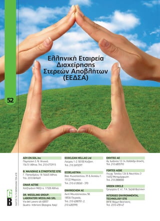 52
ΟΔΗΓΟΣΓΙΑΤΗΒΙΟΜΗΧΑΝΙΑΤΩΝΑΠΕ
Ελληνική Εταιρεία
Διαχείρησης
Στερεών Αποβλήτων
(ΕΕΔΣΑ)
ADV.EN.SOL.Inc	
Παμπούκη 3, Ν. Ψυχικό,
154 51 Αθήνα, Τηλ. 210 6772915
Β.	ΜΑΛΙΩΚΑΣ	&	ΣΥΝΕΡΓΑΤΕΣ	ΕΠΕ
Γ. Παπανδρέου 18, 54645 Αθήνα
Τηλ. 2310 869669
CINAR	AEΤΒΕ
Χατζηγιάννη Μέξη 4, 11528 Αθήνα
DR.	WESSLING	GROUP,	
LABORATORI	WESSLING	SRL
Via del Lavoro 4A 40057
Quatro- Inferiore (Bologna, Italy)
ECOCLEAN	HELLAS	Ltd
Λούρου 1-2, 50100 Κοζάνη.
Τηλ. 210 2693297
ECOELASTIKA
Βασ. Κωνσταντίνου 35 & Ανταίου 1,
15122 Μαρούσι,
Τηλ. 210 6128260 - 370
ENVIROCHEM	AE	
Ακτή Μουτσοπούλου 58,
18536 Πειραιάς,
Τηλ. 210 4280701-2,
210 4283990
ENVITEC	AE
Αγ. Ιωάννου 12-14, Χαλάνδρι Αττικής,
Τηλ. 210 6855793
FORTES	AEBE	
Λεωφ. Τατοΐου 126 & Ναυπλίου 3
14452 Μεταμόρφωση
Τηλ. 210 2888000
GREEN	CIRCLE
Γρηγορίου Ε’ 41, Τ.Κ. 54248 Θεσ/νίκη
INTERGEO	ENVIRONMENTAL	
TECHNOLOGY	ΕΠΕ
ΒΙΠΕ Θέρμη Θεσ/νίκης,
Τηλ. 2310 478147
52-54_elliniki diaxeirisi apovliton.indd 52 4/8/11 4:12 PM
 
