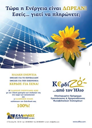 Τώρα η Ενέργεια είναι ΔΩΡΕΑΝ!
Εσείς… γιατί να πληρώνετε;
Λ. Πεντέλης 96 – 152 35 • τηλ : 210 8034023 • fax: 210 8034694 • e-mail : info@ellfos.com www.ellfos.com
A.E.B.E.
Ολοκληρωμένο Πρόγραμμα
Εγκατάστασης & Χρηματοδότησης
Φωτοβολταϊκών Συστημάτων
Η ΕΛΛΗΝΙΟΣ ΕΝΕΡΓΕΙΑΚΗ ΑΕΒΕ
με την 25ετή εμπειρία των στελεχών της
στο χώρο των κατασκευών
και
ο ΕΛΛΗΝΙΚΟΣ ΗΛΙΟΣ
καλύπτουν την Επένδυσή σας
100%!
ΗΛΙΑΚΗ ΕΝΕΡΓΕΙΑ
ΟΦΕΛΟΣ ΓΙΑ ΤΟ ΠΕΡΙΒΑΛΛΟΝ
ΟΦΕΛΟΣ ΓΙΑ ΤΗΝ ΟΙΚΟΝΟΜΙΑ
ΚΕΡΔΟΣ ΓΙΑ ΣΕΝΑ!
21x29.indd 1 2/24/11 6:51 PM
 