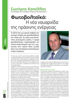 ΟΔΗΓΟΣΓΙΑΤΗΒΙΟΜΗΧΑΝΙΑΤΩΝΑΠΕ
Σωτήρης ΚαπέλλοςΑντιπρόεδρος του Συνδέσμου Εταιρειών Φωτοβολταϊκών
88
Φωτοβολταϊκά:
Η νέα ναυαρχίδα
της πράσινης ενέργειας
Το 2010 ήταν μια χρονιά σταθμός στη
σύντομη ιστορία των φωτοβολταϊκών
στη χώρα μας. Εν μέσω μιας δεινό-
τατης οικονομικής κρίσης, η αγορά
φωτοβολταϊκών τετραπλασίασε την
ετήσια εγκατεστημένη ισχύ της, περ-
νώντας στην πρώτη θέση μεταξύ
όλων των τεχνολογιών ανανεώσιμων
πηγών ενέργειας.
συνέβαινε παλιά, αλλά η διαθεσιμότητα των δικτύων και η
προσφορά όρων σύνδεσης από τη ΔΕΗ. Κι εκεί χρειάζο-
νται σαφείς και ξεκάθαρες κατευθύνσεις και πρωτοβου-
λίες από την Πολιτεία.
Πρώτη επιλογή των πολιτών
O Σύνδεσμος Εταιρειών Φωτοβολταϊκών (ΣΕΦ, www.
helapco.gr) πιέζει για τη γοργή και ουσιαστική ανάπτυξη
μιας υγιούς και βιώσιμης αγοράς φωτοβολταϊκών, τη θέ-
σπιση των απαραίτητων κινήτρων και την άρση των εμπο-
δίων που υπάρχουν σήμερα. Στρατηγικός στόχος του ΣΕΦ
είναι η ανάπτυξη μιας υγιούς και βιώσιμης αγοράς, που
θα περιλαμβάνει τους τομείς της παραγωγής εξοπλισμού,
της εμπορίας, εγκατάστασης και συντήρησης φωτοβολταϊ-
κών συστημάτων, και θα ανταποκρίνεται στις ενεργειακές,
περιβαλλοντικές και αναπτυξιακές προκλήσεις της χώρας.
Όλες οι έρευνες κοινής γνώμης μέχρι σήμερα έδειξαν ότι
τα φωτοβολταϊκά παραμένουν η πρώτη επιλογή των πολι-
τών για το ενεργειακό μέλλον της χώρας. Οι ανανεώσιμες
πηγές ενέργειας στο σύνολό τους φαίνεται να αποτελούν
τη διέξοδο στα σημερινά ενεργειακά και περιβαλλοντικά
αδιέξοδα και οι πολίτες δίνουν, με συντριπτική πλειοψηφία,
ψήφο εμπιστοσύνης σ’ αυτή την προοπτική, ιδιαίτερα μετά
την πυρηνική τραγωδία στην Ιαπωνία.
Την ίδια ώρα, μέσα στη χρονιά δημιουργήθηκαν χιλιάδες
νέες θέσεις εργασίας, όταν γενικότερα η ανεργία καλπάζει,
ενώ εξαγγέλλεται η δημιουργία νέων παραγωγικών μονά-
δων για την παραγωγή φωτοβολταϊκών πλαισίων, μονά-
δες που θα προστεθούν δίπλα στις πέντε υπάρχουσες, για
τις οποίες -σημειωτέον- επενδύθηκε περί το 0,5 δισ. ευρώ
τα τελευταία χρόνια.
Παράλληλα, η θέσπιση ενός γενναίου και απλού θεσμικού
πλαισίου για την εγκατάσταση φωτοβολταϊκών σε κτίρια
έχει ανοίξει μια νέα αγορά, αυτή των ηλιακών στεγών, μια
αγορά για την οποία έχουν εκδηλώσει ήδη ενδιαφέρον
χιλιάδες οικιακοί καταναλωτές. Έτσι, οι τράπεζες άνοιξαν
τους κρουνούς της χρηματοδότησης για τα οικιακά φωτο-
βολταϊκά και εκατοντάδες μικρές εταιρείες εγκαταστατών
ξεφυτρώνουν σε κάθε γωνιά της χώρας.
Η πορεία αυτή δεν είναι φυσικά χωρίς προβλήματα. Χρειά-
στηκαν τέσσερα χρόνια από την ψήφιση του πρώτου νόμου
που έδινε κίνητρα στα φωτοβολταϊκά, μέχρι να τροποποι-
ηθεί και να βελτιωθεί η αδειοδοτική διαδικασία. Αν και
το 2010 είχαμε πολλές θετικές αλλαγές σε ό,τι αφορά στο
αδειοδοτικό καθεστώς που διέπει τα φωτοβολταϊκά, υπάρ-
χουν ακόμη θεσμικά ζητήματα για επίλυση. Κυρίως, όμως,
απαιτούνται εγκύκλιοι για τη γρήγορη και ορθή εφαρμογή
της νέας νομοθεσίας. Δυστυχώς, πολλοί εμπλεκόμενοι
φορείς αδιαφορούν ή παρερμηνεύουν και στρεβλώνουν
τις ισχύουσες ρυθμίσεις, με αποτέλεσμα να συνεχίζεται
πολλές φορές η ταλαιπωρία των επενδυτών. Το μείζον ζή-
τημα πια δεν είναι το θολό αδειοδοτικό καθεστώς, όπως
Άρθρο
8_SEF.indd 8 4/8/11 1:38 PM
 