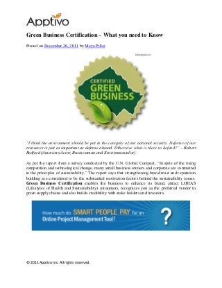© 2011 Apptivo Inc. All rights reserved.
Green Business Certification – What you need to Know
Posted on December 26, 2011 by Maya Pillai
“I think the environment should be put in the category of our national security. Defense of our
resources is just as important as defense abroad. Otherwise what is there to defend?” – Robert
Redford (American Actor, Businessman and Environmentalist)
As per the report from a survey conducted by the U.N. Global Compact, “In spite of the rising
competition and technological change, many small business owners and corporate are committed
to the principles of sustainability.” The report says that strengthening brand trust and reputation
building are considered to be the substantial motivation factors behind the sustainability issues.
Green Business Certification enables the business to enhance its brand, attract LOHAS
(Lifestyles of Health and Sustainability) consumers, recognizes you as the preferred vendor in
green supply chains and also builds credibility with stake holders and investors.
 