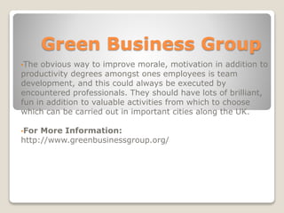 Green Business Group
•The obvious way to improve morale, motivation in addition to
productivity degrees amongst ones employees is team
development, and this could always be executed by
encountered professionals. They should have lots of brilliant,
fun in addition to valuable activities from which to choose
which can be carried out in important cities along the UK.
•For More Information:
http://www.greenbusinessgroup.org/
 