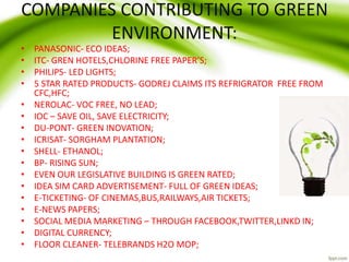 COMPANIES CONTRIBUTING TO GREEN
ENVIRONMENT:
• PANASONIC- ECO IDEAS;
• ITC- GREN HOTELS,CHLORINE FREE PAPER’S;
• PHILIPS- LED LIGHTS;
• 5 STAR RATED PRODUCTS- GODREJ CLAIMS ITS REFRIGRATOR FREE FROM
CFC,HFC;
• NEROLAC- VOC FREE, NO LEAD;
• IOC – SAVE OIL, SAVE ELECTRICITY;
• DU-PONT- GREEN INOVATION;
• ICRISAT- SORGHAM PLANTATION;
• SHELL- ETHANOL;
• BP- RISING SUN;
• EVEN OUR LEGISLATIVE BUILDING IS GREEN RATED;
• IDEA SIM CARD ADVERTISEMENT- FULL OF GREEN IDEAS;
• E-TICKETING- OF CINEMAS,BUS,RAILWAYS,AIR TICKETS;
• E-NEWS PAPERS;
• SOCIAL MEDIA MARKETING – THROUGH FACEBOOK,TWITTER,LINKD IN;
• DIGITAL CURRENCY;
• FLOOR CLEANER- TELEBRANDS H2O MOP;
 