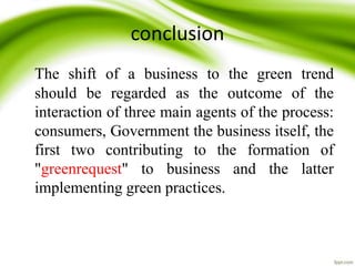 conclusion
The shift of a business to the green trend
should be regarded as the outcome of the
interaction of three main agents of the process:
consumers, Government the business itself, the
first two contributing to the formation of
"greenrequest" to business and the latter
implementing green practices.
 