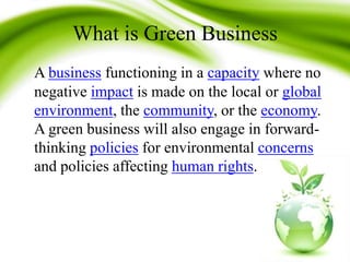 What is Green Business
A business functioning in a capacity where no
negative impact is made on the local or global
environment, the community, or the economy.
A green business will also engage in forward-
thinking policies for environmental concerns
and policies affecting human rights.
 