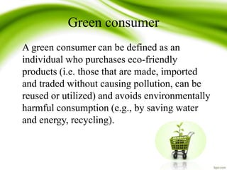 Green consumer
A green consumer can be defined as an
individual who purchases eco-friendly
products (i.e. those that are made, imported
and traded without causing pollution, can be
reused or utilized) and avoids environmentally
harmful consumption (e.g., by saving water
and energy, recycling).
 
