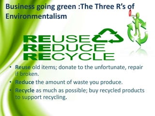 Business going green :The Three R’s of
Environmentalism
• Reuse old items; donate to the unfortunate, repair
if broken.
• Reduce the amount of waste you produce.
• Recycle as much as possible; buy recycled products
to support recycling.
 