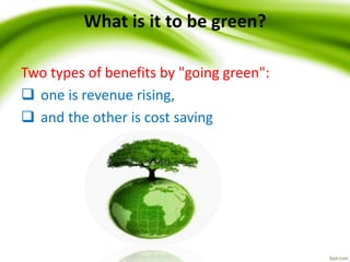 What is it to be green?
Two types of benefits by "going green":
 one is revenue rising,
 and the other is cost saving
 