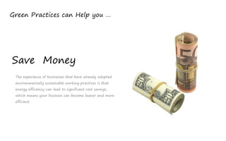 Green Practices can Help you …




Save Money
 The experience of businesses that have already adopted
 environmentally sustainable working practices is that
 energy efficiency can lead to significant cost savings,
 which means your business can become leaner and more
 efficient.
 