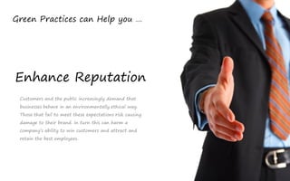 Green Practices can Help you …




Enhance Reputation
 Customers and the public increasingly demand that
 businesses behave in an environmentally ethical way.
 Those that fail to meet these expectations risk causing
 damage to their brand. In turn this can harm a
 company’s ability to win customers and attract and
 retain the best employees.
 