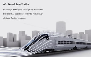Air Travel Substitution

Encourage employees to adopt as much land

transport as possible in order to reduce high

altitude Carbon emission.
 