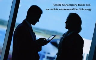 Reduce Unnecessary travel and
use mobile communication technology
 