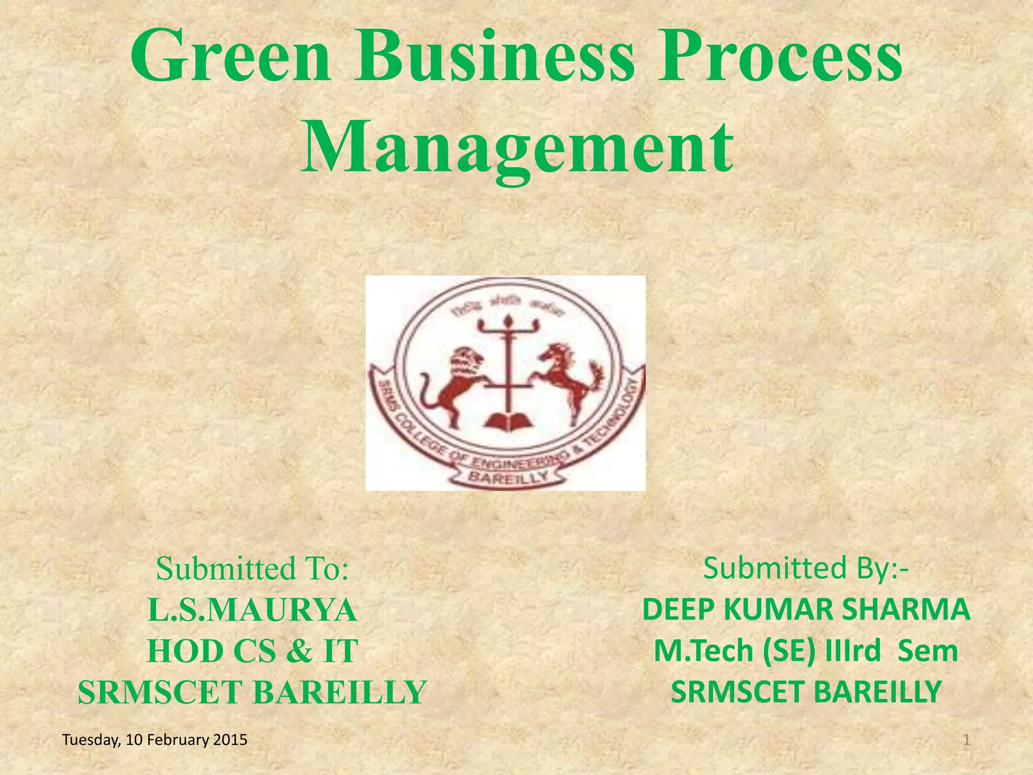 Green Business Process
Management
1
Submitted To:
L.S.MAURYA
HOD CS & IT
SRMSCET BAREILLY
Tuesday, 10 February 2015
Submitted By:-
DEEP KUMAR SHARMA
M.Tech (SE) IIIrd Sem
SRMSCET BAREILLY
 
