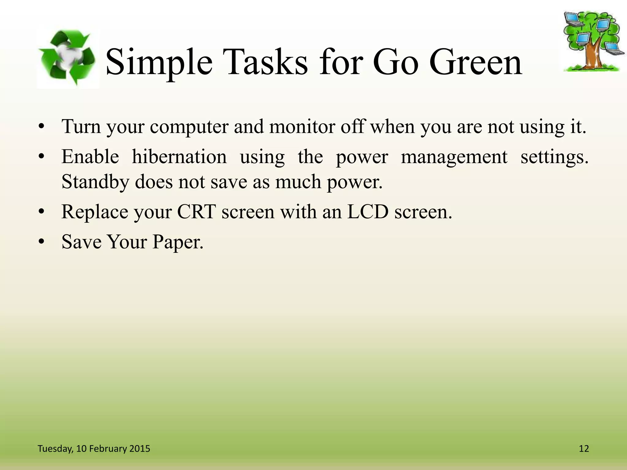 Simple Tasks for Go Green
• Turn your computer and monitor off when you are not using it.
• Enable hibernation using the power management settings.
Standby does not save as much power.
• Replace your CRT screen with an LCD screen.
• Save Your Paper.
12Tuesday, 10 February 2015
 