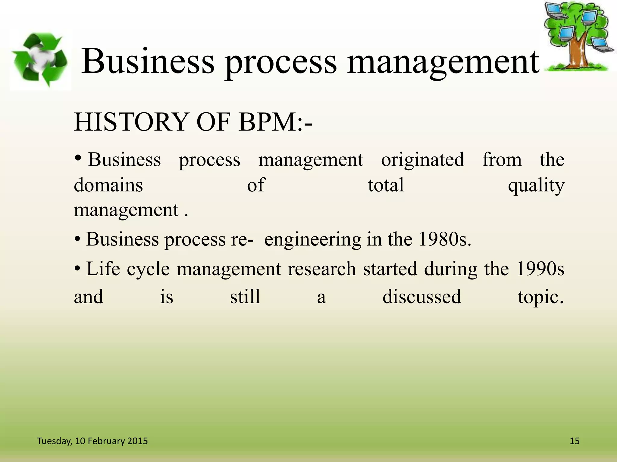Business process management
HISTORY OF BPM:-
• Business process management originated from the
domains of total quality
management .
• Business process re- engineering in the 1980s.
• Life cycle management research started during the 1990s
and is still a discussed topic.
15Tuesday, 10 February 2015
 