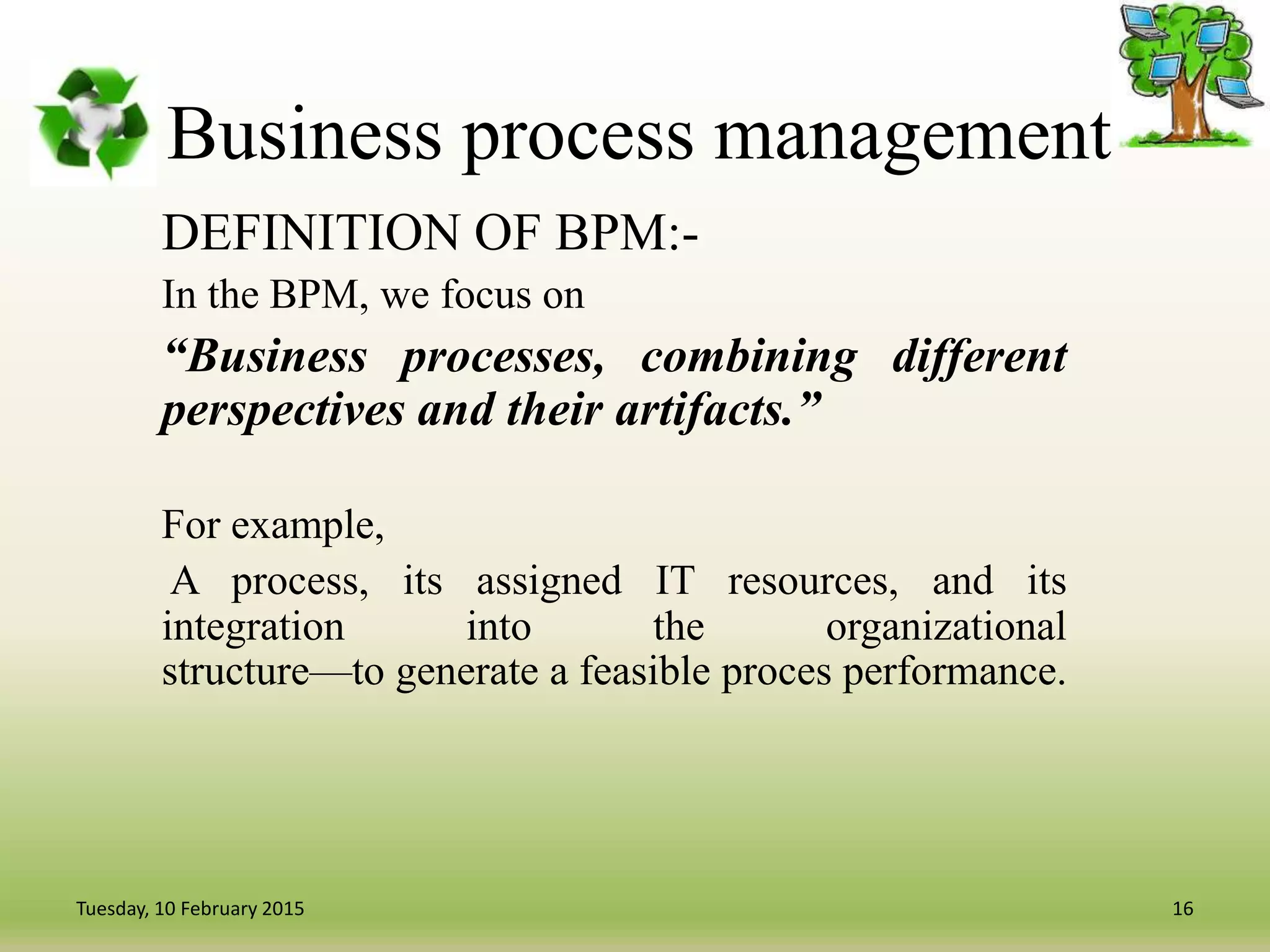 Business process management
DEFINITION OF BPM:-
In the BPM, we focus on
“Business processes, combining different
perspectives and their artifacts.”
For example,
A process, its assigned IT resources, and its
integration into the organizational
structure—to generate a feasible proces performance.
16Tuesday, 10 February 2015
 