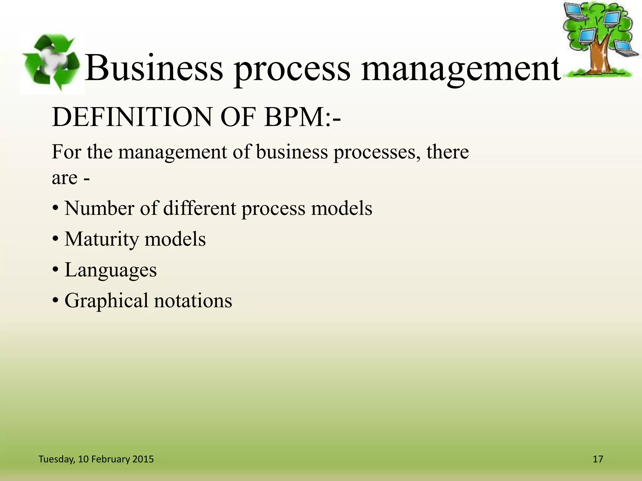 Business process management
DEFINITION OF BPM:-
For the management of business processes, there
are -
• Number of different process models
• Maturity models
• Languages
• Graphical notations
17Tuesday, 10 February 2015
 
