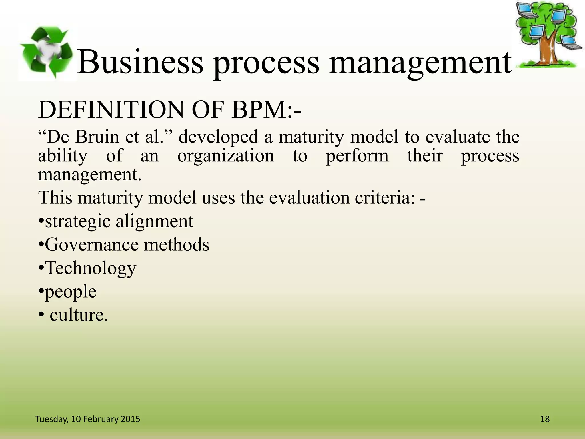 Business process management
DEFINITION OF BPM:-
“De Bruin et al.” developed a maturity model to evaluate the
ability of an organization to perform their process
management.
This maturity model uses the evaluation criteria: -
•strategic alignment
•Governance methods
•Technology
•people
• culture.
18Tuesday, 10 February 2015
 