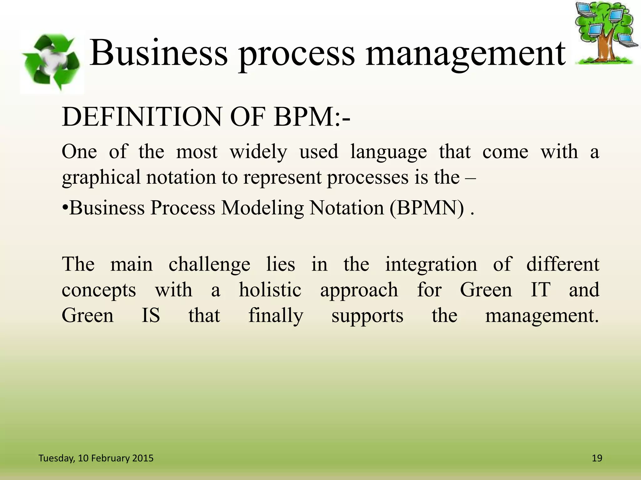 Business process management
DEFINITION OF BPM:-
One of the most widely used language that come with a
graphical notation to represent processes is the –
•Business Process Modeling Notation (BPMN) .
The main challenge lies in the integration of different
concepts with a holistic approach for Green IT and
Green IS that finally supports the management.
19Tuesday, 10 February 2015
 